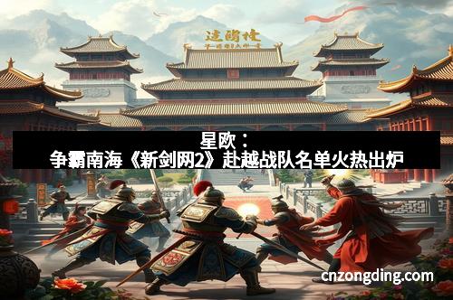 星欧：争霸南海《新剑网2》赴越战队名单火热出炉